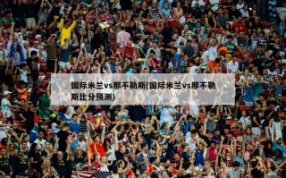 国际米兰vs那不勒斯(国际米兰vs那不勒斯比分预测)