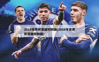 2018世界杯德国对韩国(2018年世界杯德国对韩国)