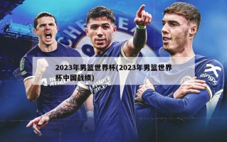 2023年男篮世界杯(2023年男篮世界杯中国战绩)