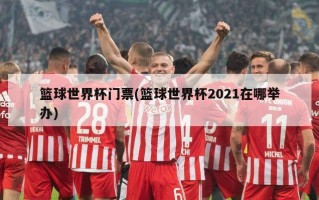 篮球世界杯门票(篮球世界杯2021在哪举办)