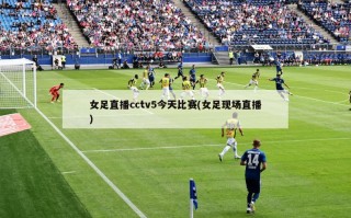 女足直播cctv5今天比赛(女足现场直播)