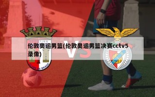 伦敦奥运男篮(伦敦奥运男篮决赛cctv5录像)